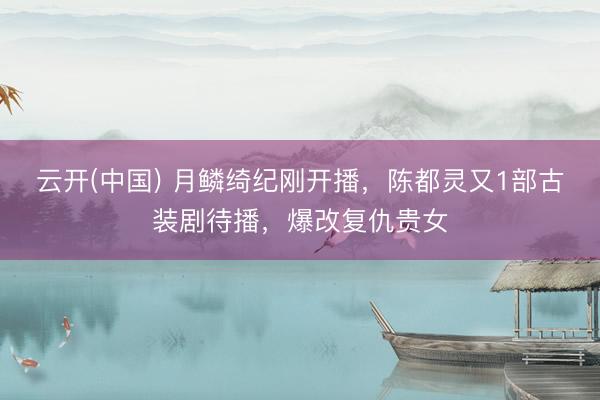 云开(中国) 月鳞绮纪刚开播，陈都灵又1部古装剧待播，爆改复仇贵女
