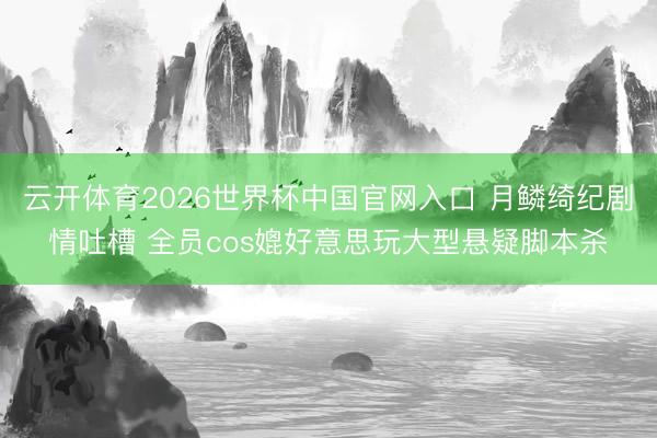 云开体育2026世界杯中国官网入口 月鳞绮纪剧情吐槽 全员cos媲好意思玩大型悬疑脚本杀