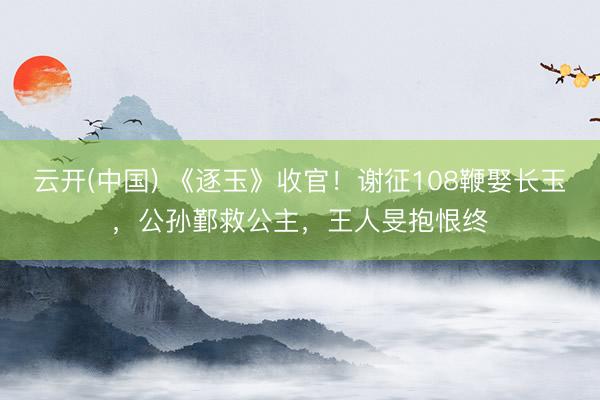 云开(中国) 《逐玉》收官！谢征108鞭娶长玉，公孙鄞救公主，王人旻抱恨终