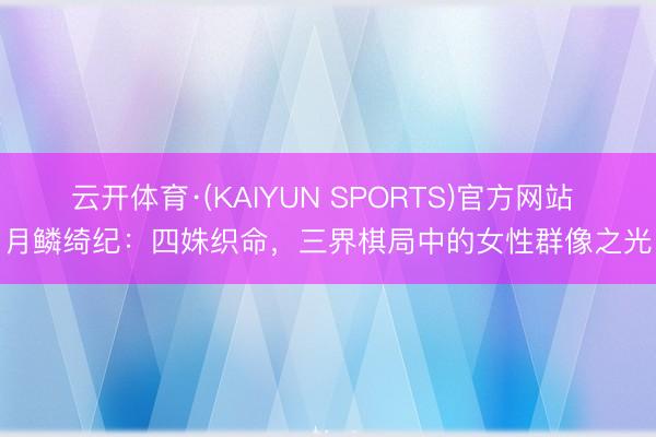 云开体育·(KAIYUN SPORTS)官方网站 月鳞绮纪：四姝织命，三界棋局中的女性群像之光