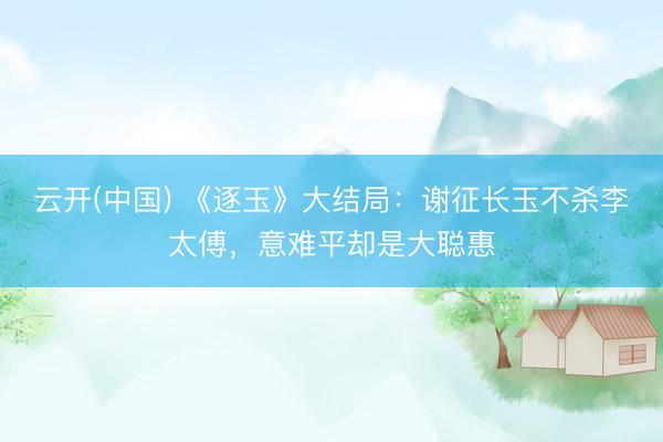 云开(中国) 《逐玉》大结局：谢征长玉不杀李太傅，意难平却是大聪惠