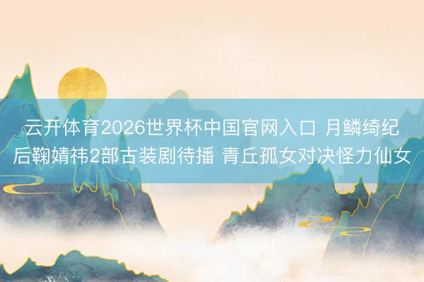 云开体育2026世界杯中国官网入口 月鳞绮纪后鞠婧祎2部古装剧待播 青丘孤女对决怪力仙女