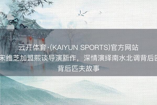 云开体育·(KAIYUN SPORTS)官方网站 老戏骨宋维芝加盟熙谈导演新作，深情演绎南水北调背后匹夫故事
