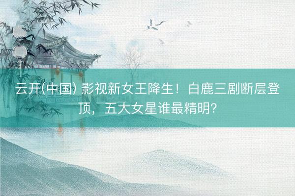 云开(中国) 影视新女王降生！白鹿三剧断层登顶，五大女星谁最精明？