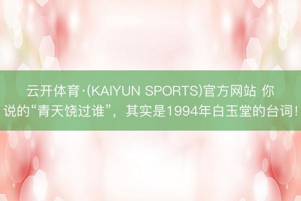 云开体育·(KAIYUN SPORTS)官方网站 你说的“青天饶过谁”，其实是1994年白玉堂的台词！