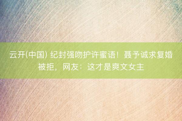 云开(中国) 纪封强吻护许蜜语！聂予诚求复婚被拒，网友：这才是爽文女主