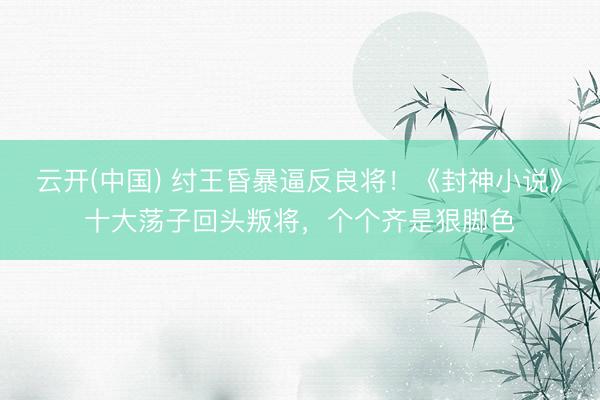 云开(中国) 纣王昏暴逼反良将！《封神小说》十大荡子回头叛将，个个齐是狠脚色