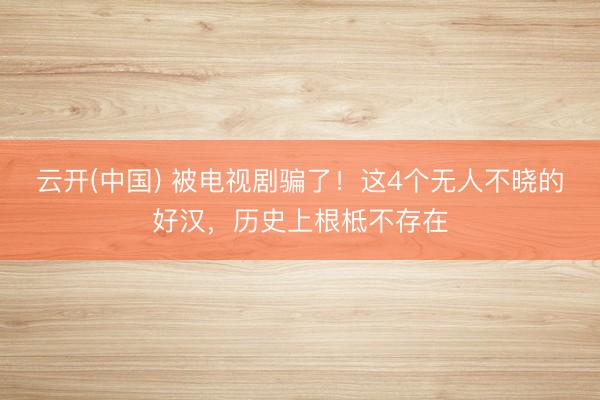 云开(中国) 被电视剧骗了！这4个无人不晓的好汉，历史上根柢不存在
