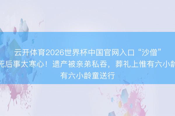 云开体育2026世界杯中国官网入口 “沙僧”闫怀礼死后事太寒心！遗产被亲弟私吞，葬礼上惟有六小龄童送行