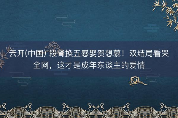 云开(中国) 段胥换五感娶贺想慕！双结局看哭全网，这才是成年东谈主的爱情