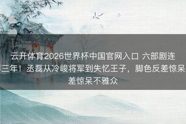 云开体育2026世界杯中国官网入口 六部剧连播霸屏三年！丞磊从冷峻将军到失忆王子，脚色反差惊呆不雅众