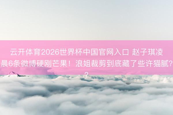 云开体育2026世界杯中国官网入口 赵子琪凌晨6条微博硬刚芒果！浪姐裁剪到底藏了些许猫腻？