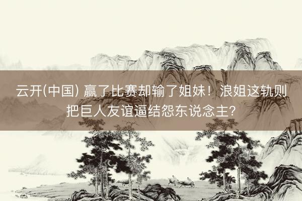 云开(中国) 赢了比赛却输了姐妹！浪姐这轨则把巨人友谊逼结怨东说念主？