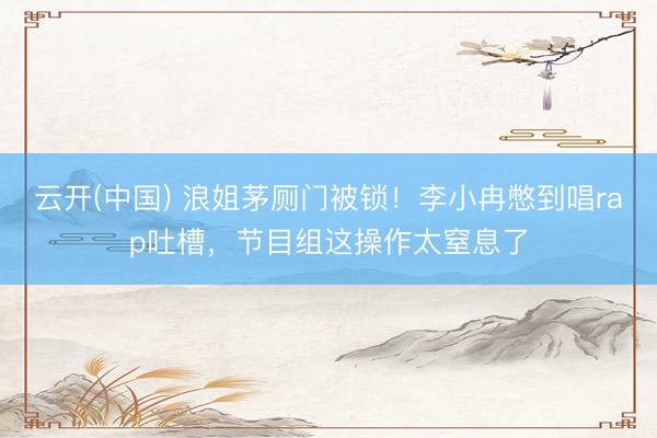 云开(中国) 浪姐茅厕门被锁！李小冉憋到唱rap吐槽，节目组这操作太窒息了