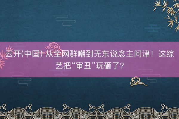 云开(中国) 从全网群嘲到无东说念主问津！这综艺把“审丑”玩砸了？