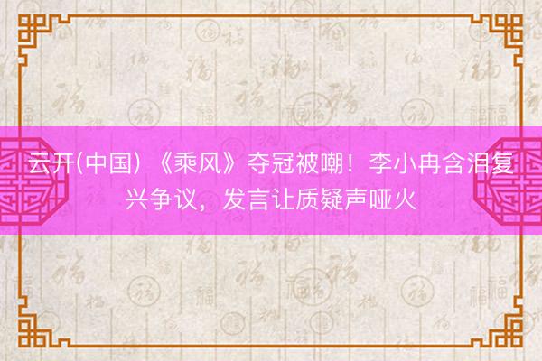 云开(中国) 《乘风》夺冠被嘲！李小冉含泪复兴争议，发言让质疑声哑火