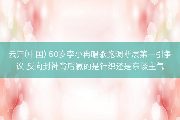 云开(中国) 50岁李小冉唱歌跑调断层第一引争议 反向封神背后赢的是针织还是东谈主气