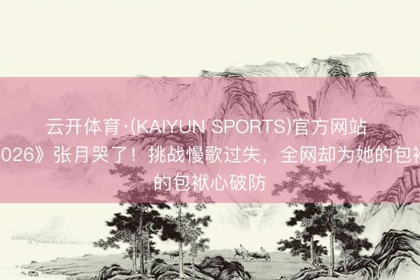 云开体育·(KAIYUN SPORTS)官方网站 《乘风2026》张月哭了！挑战慢歌过失，全网却为她的包袱心破防