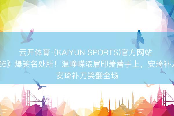 云开体育·(KAIYUN SPORTS)官方网站 《乘风2026》爆笑名处所！温峥嵘浓眉印萧蔷手上，安琦补刀笑翻全场