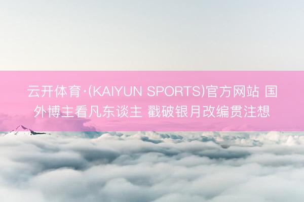 云开体育·(KAIYUN SPORTS)官方网站 国外博主看