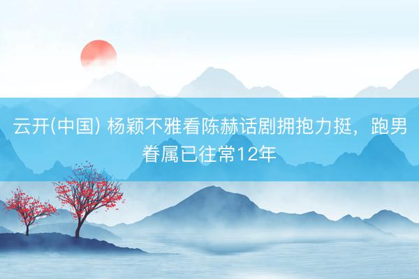 云开(中国) 杨颖不雅看陈赫话剧拥抱力挺，跑男眷属已往常12年