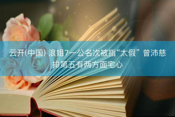 云开(中国) 浪姐7一公名次被指“太假” 曾沛慈排第五有两方面宅心