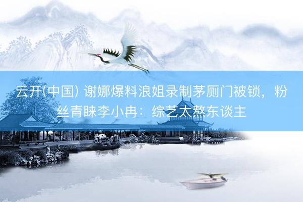 云开(中国) 谢娜爆料浪姐录制茅厕门被锁，粉丝青睐李小冉：综艺太熬东谈主