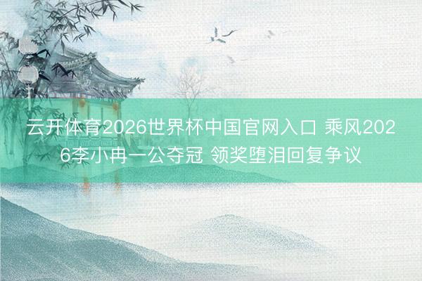 云开体育2026世界杯中国官网入口 乘风2026李小冉一公夺冠 领奖堕泪回复争议