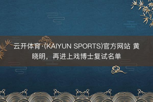 云开体育·(KAIYUN SPORTS)官方网站 黄晓明，再进上戏博士复试名单