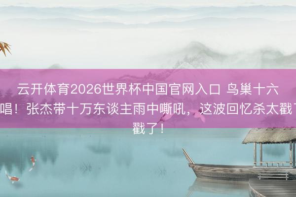 云开体育2026世界杯中国官网入口 鸟巢十六连唱！张杰带十万东谈主雨中嘶吼，这波回忆杀太戳了！