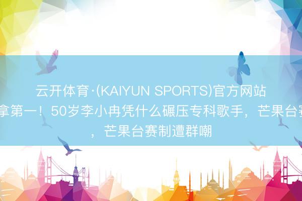 云开体育·(KAIYUN SPORTS)官方网站 全程跑调拿第一！50岁李小冉凭什么碾压专科歌手，芒果台赛制遭群嘲