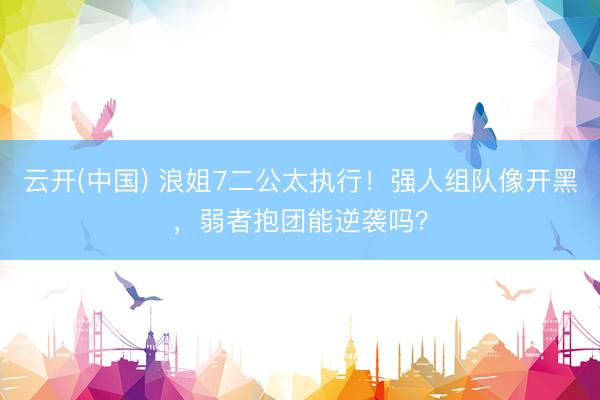 云开(中国) 浪姐7二公太执行！强人组队像开黑，弱者抱团能逆袭吗？