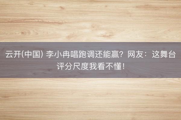 云开(中国) 李小冉唱跑调还能赢？网友：这舞台评分尺度我看不懂！
