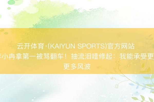 云开体育·(KAIYUN SPORTS)官方网站 50岁李小冉拿第一被骂翻车！抽流泪噎修起：我能承受更多风波