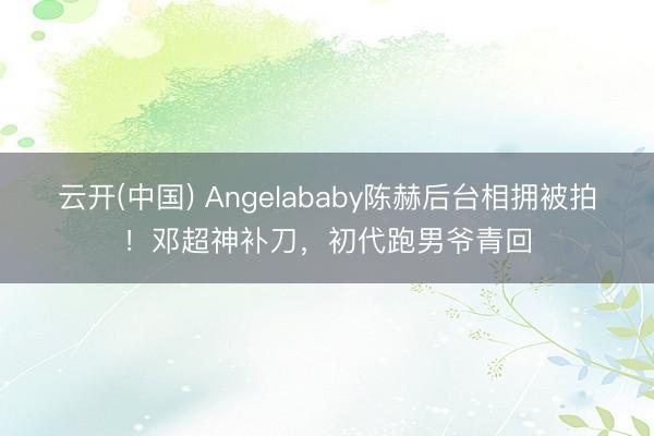 云开(中国) Angelababy陈赫后台相拥被拍！邓超神补刀，初代跑男爷青回
