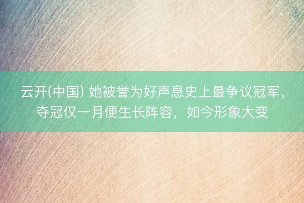 云开(中国) 她被誉为好声息史上最争议冠军，夺冠仅一月便生长阵容，如今形象大变