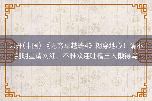 云开(中国) 《无穷卓越班4》糊穿地心！请不到明星请网红，不雅众连吐槽王人懒得骂