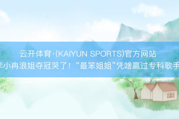 云开体育·(KAIYUN SPORTS)官方网站 李小冉浪姐夺冠哭了！“最笨姐姐”凭啥赢过专科歌手？