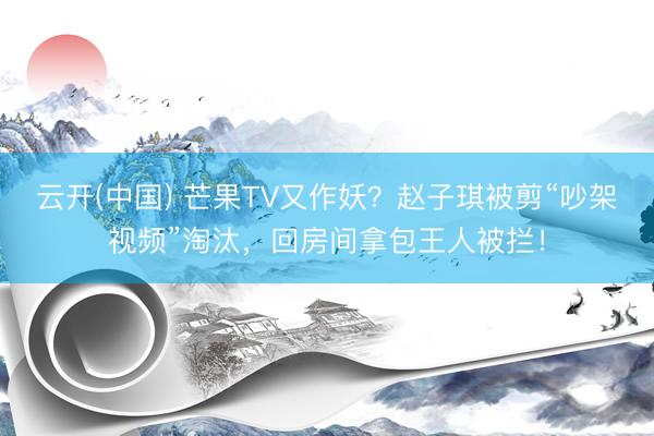 云开(中国) 芒果TV又作妖？赵子琪被剪“吵架视频”淘汰，回房间拿包王人被拦！