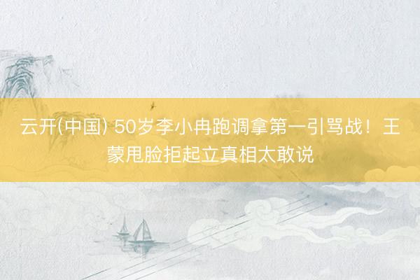 云开(中国) 50岁李小冉跑调拿第一引骂战！王蒙甩脸拒起立真相太敢说