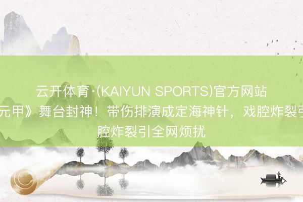 云开体育·(KAIYUN SPORTS)官方网站 张月《霍元甲》舞台封神！带伤排演成定海神针，戏腔炸裂引全网烦扰