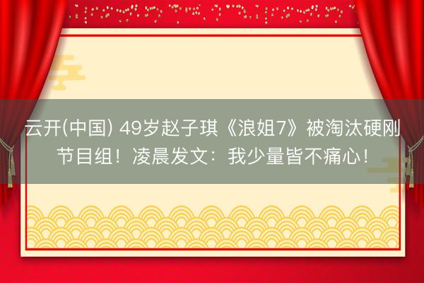 云开(中国) 49岁赵子琪《浪姐7》被淘汰硬刚节目组！凌晨发文：我少量皆不痛心！