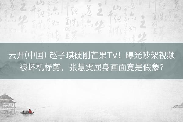 云开(中国) 赵子琪硬刚芒果TV！曝光吵架视频被坏机杼剪，张慧雯屈身画面竟是假象？