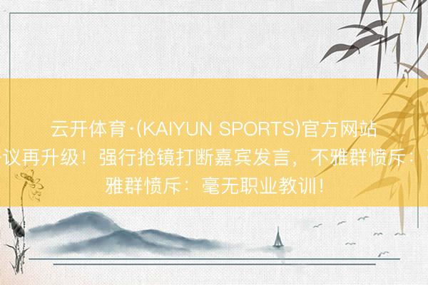 云开体育·(KAIYUN SPORTS)官方网站 张大大主执争议再升级！强行抢镜打断嘉宾发言，不雅群愤斥：毫无职业教训！