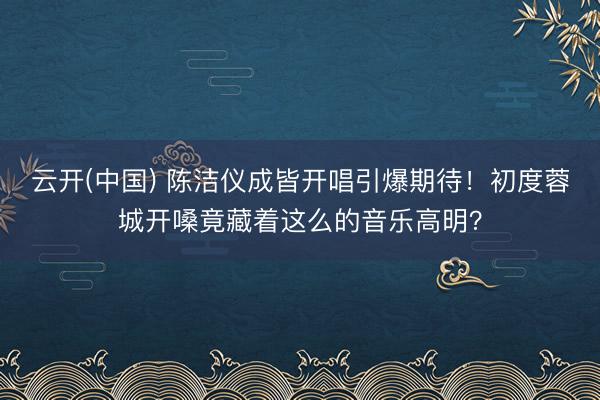 云开(中国) 陈洁仪成皆开唱引爆期待！初度蓉城开嗓竟藏着这么