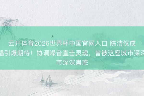 云开体育2026世界杯中国官网入口 陈洁仪成皆开唱引爆期待！协调嗓音直击灵魂，曾被这座城市深深蛊惑