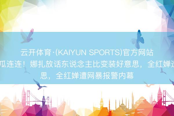 云开体育·(KAIYUN SPORTS)官方网站 文娱圈四月大瓜连连！娜扎放话东说念主比变装好意思，全红婵遭网暴报警内幕