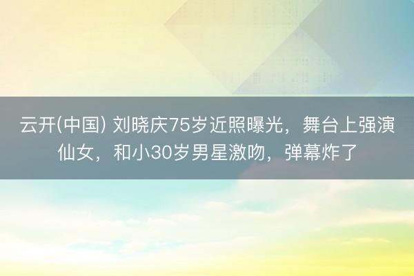云开(中国) 刘晓庆75岁近照曝光，舞台上强演仙女，和小30岁男星激吻，弹幕炸了