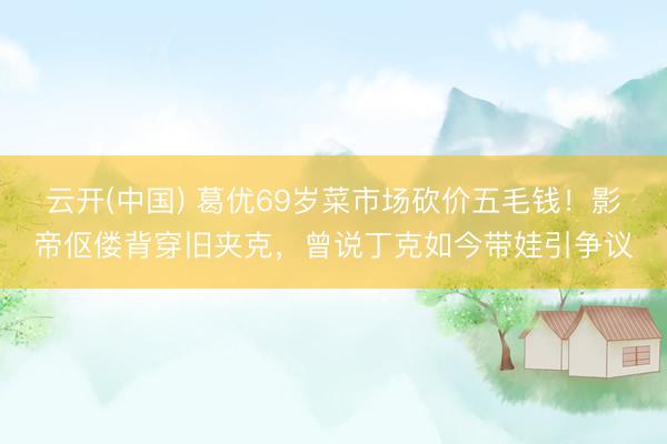 云开(中国) 葛优69岁菜市场砍价五毛钱！影帝伛偻背穿旧夹克，曾说丁克如今带娃引争议
