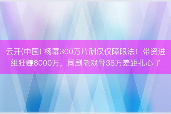 云开(中国) 杨幂300万片酬仅仅障眼法！带资进组狂赚8000万，同剧老戏骨38万差距扎心了
